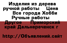 Изделия из дерева ручной работы  › Цена ­ 1 - Все города Хобби. Ручные работы » Другое   . Приморский край,Дальнереченск г.